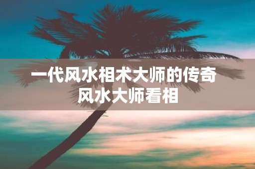 一代风水相术大师的传奇 风水大师看相