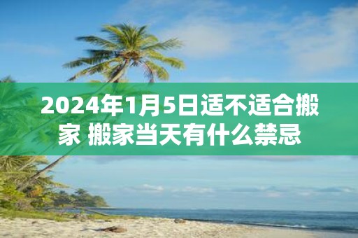 2025年1月5日适不适合搬家 搬家当天有什么禁忌