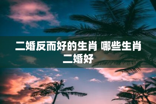 二婚反而好的生肖 哪些生肖二婚好