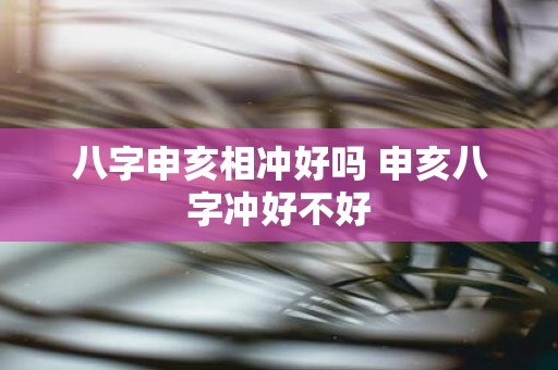 八字申亥相冲好吗 申亥八字冲好不好