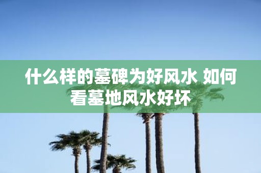 什么样的墓碑为好风水 如何看墓地风水好坏