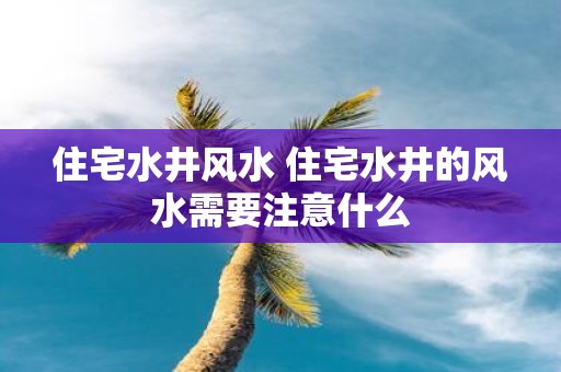 住宅水井风水 住宅水井的风水需要注意什么