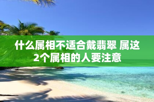 什么属相不适合戴翡翠 属这2个属相的人要注意