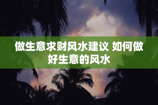 做生意求财风水建议 如何做好生意的风水 做生意求财风水建议 如何做好生意的风水