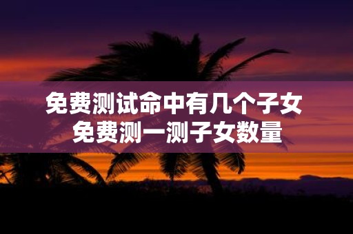 免费测试命中有几个子女 免费测一测子女数量