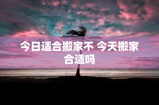 今日适合搬家不 今天搬家合适吗