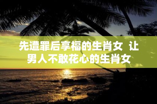 先遭罪后享福的生肖女 让男人不敢花心的生肖女