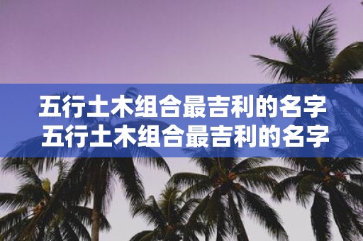 五行土木组合最吉利的名字 五行土木组合最吉利的名字是什么
