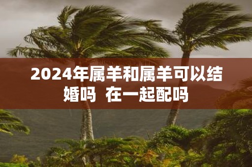 2025年属羊和属羊可以结婚吗 在一起配吗