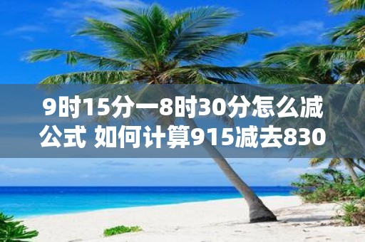 9时15分一8时30分怎么减公式 如何计算915减去830
