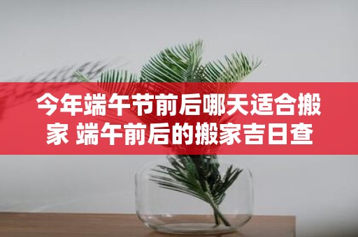 今年端午节前后哪天适合搬家 端午前后的搬家吉日查询2025