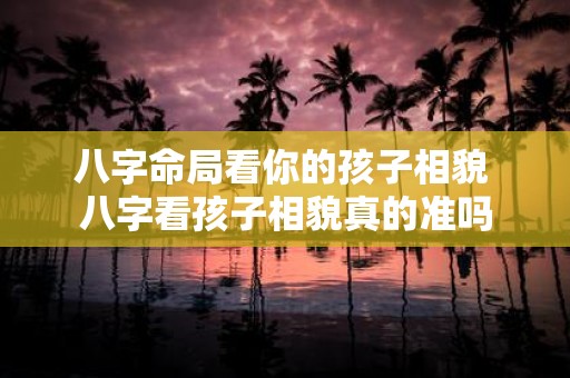 八字命局看你的孩子相貌 八字看孩子相貌真的准吗