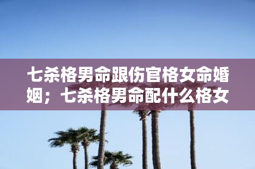 七杀格男命跟伤官格女命婚姻；七杀格男命配什么格女命好