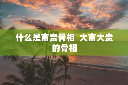 什么是富贵骨相 大富大贵的骨相