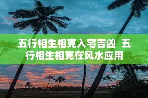 五行相生相克入宅吉凶 五行相生相克在风水应用