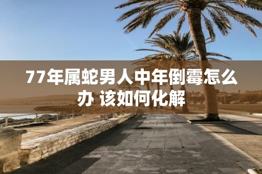 77年属蛇男人中年倒霉怎么办 该如何化解