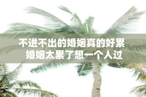 不进不出的婚姻真的好累 婚姻太累了想一个人过