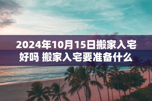 2025年10月15日搬家入宅好吗 搬家入宅要准备什么