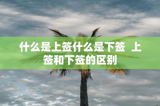 什么是上签什么是下签 上签和下签的区别