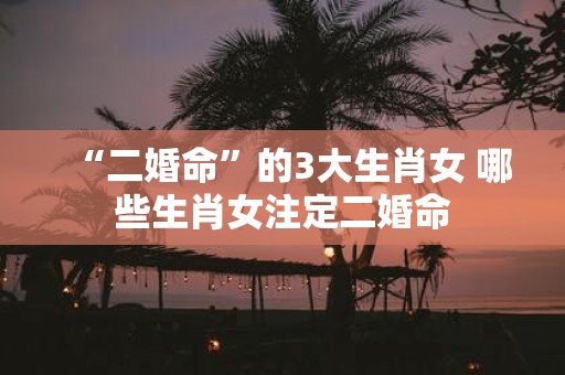 “二婚命”的3大生肖女 哪些生肖女注定二婚命