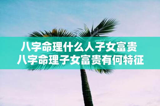 八字命理什么人子女富贵 八字命理子女富贵有何特征