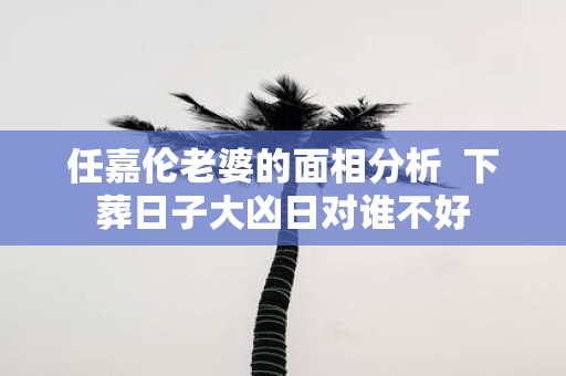 任嘉伦老婆的面相分析 下葬日子大凶日对谁不好