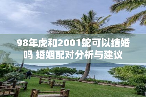98年虎和2001蛇可以结婚吗 婚姻配对分析与建议