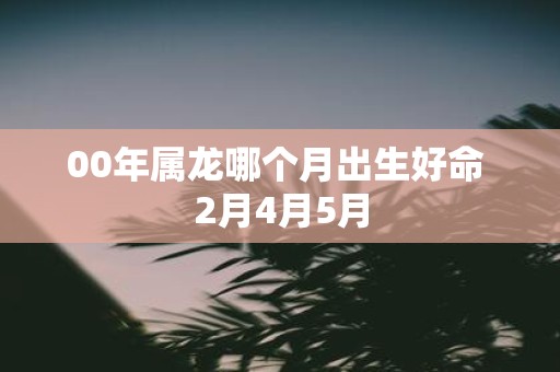 00年属龙哪个月出生好命 2月4月5月