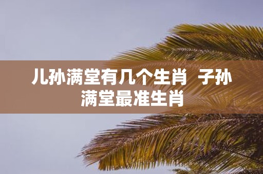 儿孙满堂有几个生肖 子孙满堂最准生肖