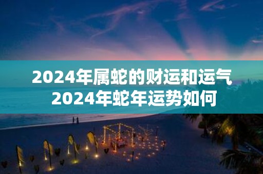 2024年属蛇的财运和运气 2024年蛇年运势如何