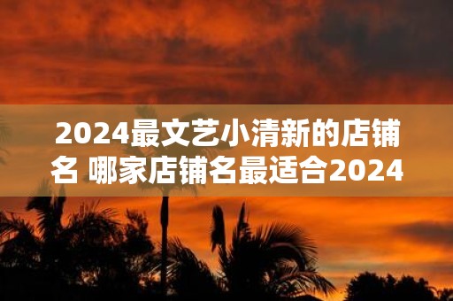 2025最文艺小清新的店铺名 哪家店铺名最适合2025的文艺小清新风格