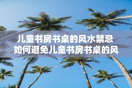 儿童书房书桌的风水禁忌 如何避免儿童书房书桌的风水禁忌