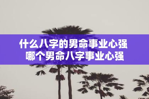 什么八字的男命事业心强 哪个男命八字事业心强