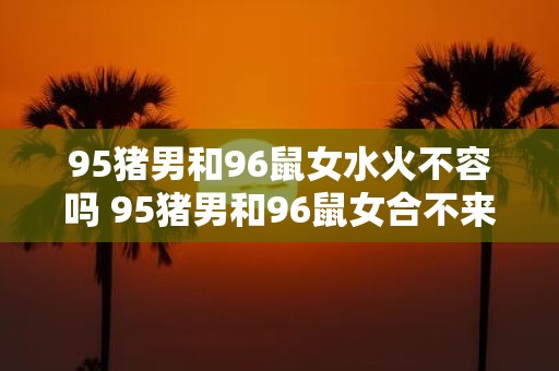 95猪男和96鼠女水火不容吗 95猪男和96鼠女合不来