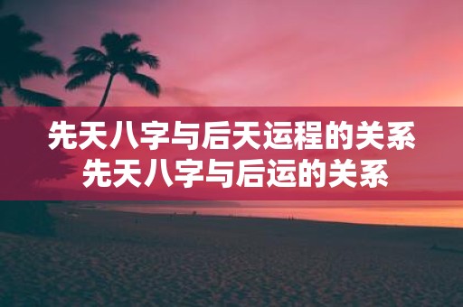 先天八字与后天运程的关系 先天八字与后运的关系