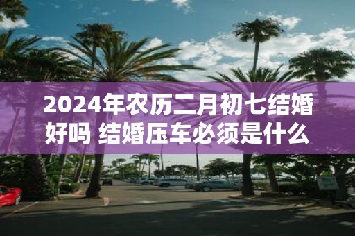 2025年农历二月初七结婚好吗 结婚压车必须是什么人