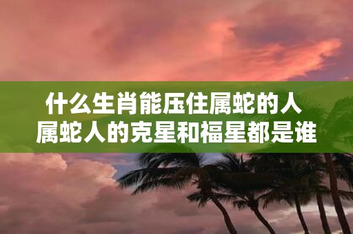 什么生肖能压住属蛇的人 属蛇人的克星和福星都是谁