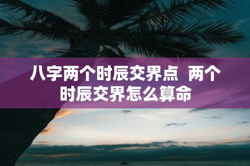 八字两个时辰交界点 两个时辰交界怎么算命
