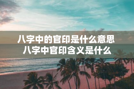 八字中的官印是什么意思 八字中官印含义是什么