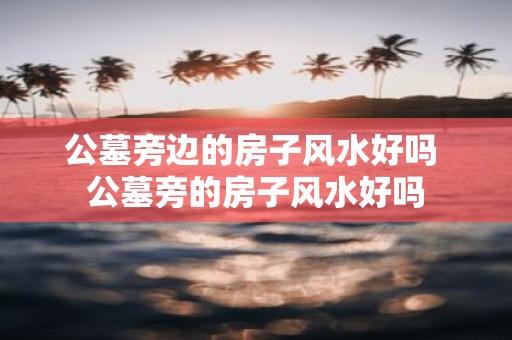 公墓旁边的房子风水好吗 公墓旁的房子风水好吗