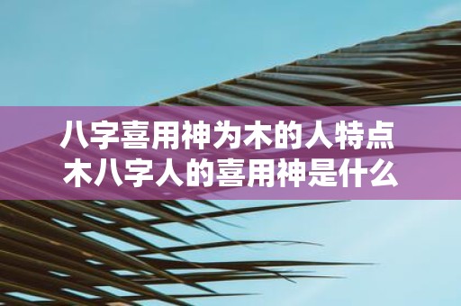 八字喜用神为木的人特点 木八字人的喜用神是什么