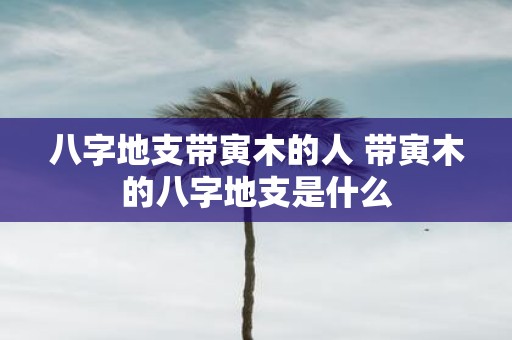 八字地支带寅木的人 带寅木的八字地支是什么