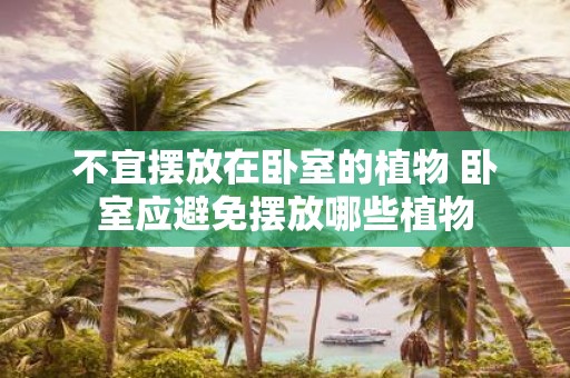 不宜摆放在卧室的植物 卧室应避免摆放哪些植物