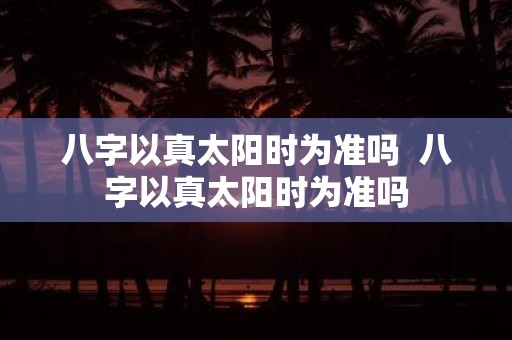 八字以真太阳时为准吗 八字以真太阳时为准吗