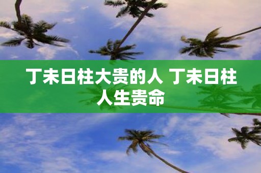 丁未日柱大贵的人 丁未日柱人生贵命