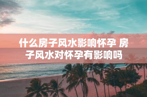 什么房子风水影响怀孕 房子风水对怀孕有影响吗