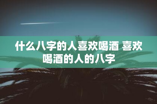 什么八字的人喜欢喝酒 喜欢喝酒的人的八字
