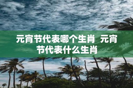 元宵节代表哪个生肖 元宵节代表什么生肖