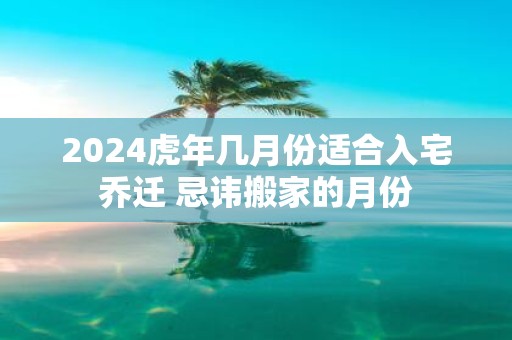 2025虎年几月份适合入宅乔迁 忌讳搬家的月份
