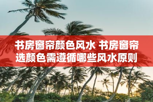 书房窗帘颜色风水 书房窗帘选颜色需遵循哪些风水原则